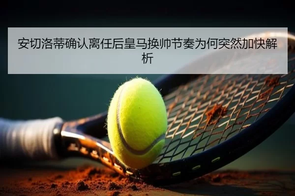 安切洛蒂确认离任后皇马换帅节奏为何突然加快解析